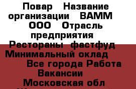 Повар › Название организации ­ ВАММ  , ООО › Отрасль предприятия ­ Рестораны, фастфуд › Минимальный оклад ­ 24 000 - Все города Работа » Вакансии   . Московская обл.,Железнодорожный г.